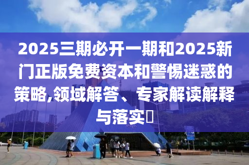 2025三期必開(kāi)一期和2025新門正版免費(fèi)資本和警惕迷惑的策略,領(lǐng)域解答、專家解讀解釋與落實(shí)?